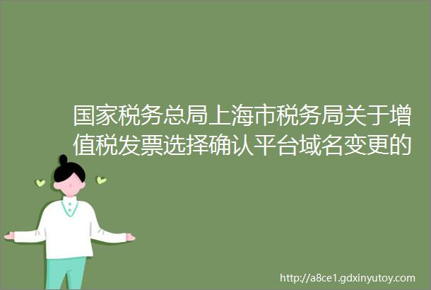 国家税务总局上海市税务局关于增值税发票选择确认平台域名变更的通知